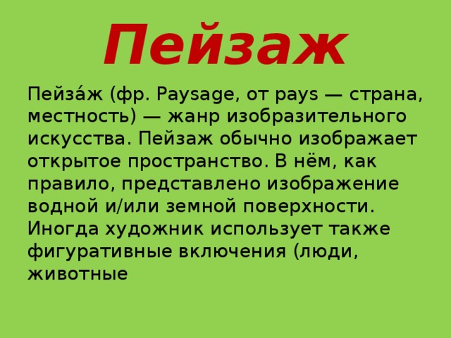 Пейзаж Пейза́ж (фр. Paysage, от pays — страна, местность) — жанр изобразительного искусства. Пейзаж обычно изображает открытое пространство. В нём, как правило, представлено изображение водной и/или земной поверхности. Иногда художник использует также фигуративные включения (люди, животные 