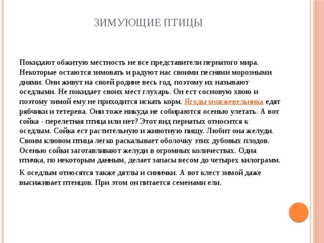 Зимующие птицы Покидают обжитую местность не все представители пернатого мира. Некоторые остаются зимовать и радуют нас своими песнями морозными днями. Они живут на своей родине весь год, поэтому их называют оседлыми. Не покидает своих мест глухарь. Он ест сосновую хвою и поэтому зимой ему не приходится искать корм. Ягоды можжевельника едят рябчики и тетерева. Они тоже никуда не собираются осенью улетать. А вот сойка - перелетная птица или нет? Этот вид пернатых относится к оседлым. Сойка ест растительную и животную пищу. Любит она желуди. Своим клювом птица легко раскалывает оболочку этих дубовых плодов. Осенью сойки заготавливают желуди в огромных количествах. Одна птичка, по некоторым данным, делает запасы весом до четырех килограмм. К оседлым относятся также дятлы и синички. А вот клест зимой даже высиживает птенцов. При этом он питается семенами ели. 