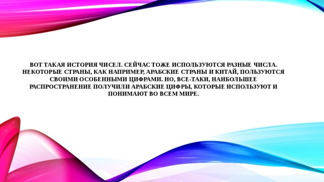Вот такая история чисел. Сейчас тоже используются разные числа. Некоторые страны, как например, арабские страны и Китай, пользуются своими особенными цифрами. Но, все-таки, наибольшее распространение получили арабские цифры, которые используют и понимают во всем мире.   