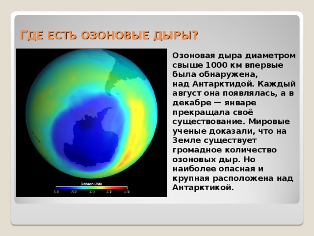 Г ДЕ ЕСТЬ ОЗОНОВЫЕ ДЫРЫ ?   Озоновая дыра диаметром свыше 1000 км впервые была обнаружена, над Антарктидой. Каждый август она появлялась, а в декабре — январе прекращала своё существование. Мировые ученые доказали, что на Земле существует громадное количество озоновых дыр. Но наиболее опасная и крупная расположена над Антарктикой. 
