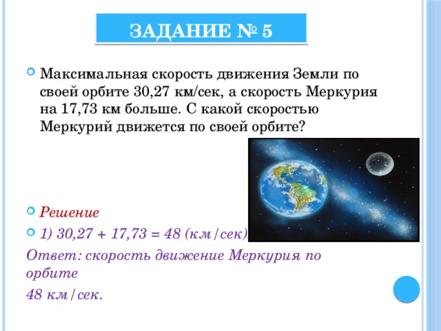 Задание № 5 Максимальная скорость движения Земли по своей орбите 30,27 км/сек, а скорость Меркурия на 17,73 км больше. С какой скоростью Меркурий движется по своей орбите? Решение 1) 30,27 + 17,73 = 48 (км/сек). Ответ: скорость движение Меркурия по орбите 48 км/сек. 