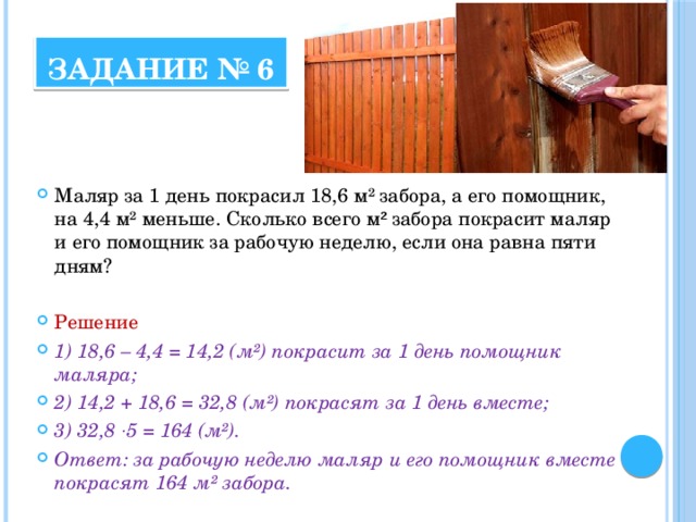 Задание № 6 Маляр за 1 день покрасил 18,6 м² забора, а его помощник, на 4,4 м² меньше. Сколько всего м ² забора покрасит маляр и его помощник за рабочую неделю, если она равна пяти дням? Решение 1) 18,6 – 4,4 = 14,2 (м²) покрасит за 1 день помощник маляра; 2) 14,2 + 18,6 = 32,8 (м²) покрасят за 1 день вместе; 3) 32,8 · 5 = 164 (м²). Ответ: за рабочую неделю маляр и его помощник вместе покрасят 164 м² забора. 