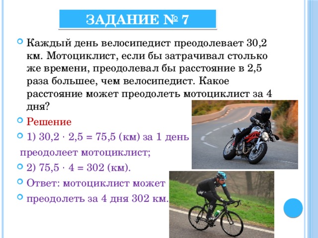 Задание № 7 Каждый день велосипедист преодолевает 30,2 км. Мотоциклист, если бы затрачивал столько же времени, преодолевал бы расстояние в 2,5 раза большее, чем велосипедист. Какое расстояние может преодолеть мотоциклист за 4 дня? Решение 1) 30,2 · 2,5 = 75,5 (км) за 1 день  преодолеет мотоциклист; 2) 75,5 · 4 = 302 (км). Ответ: мотоциклист может преодолеть за 4 дня 302 км. 