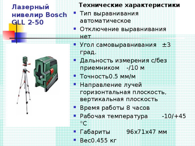 Лазерный нивелир Bosch GLL 2-50 Технические характеристики Тип выравнивания  автоматическое Отключение выравнивания  нет Угол самовыравнивания  ±3 град. Дальность измерения с/без приемником  -/10 м Точность  0.5 мм/м Направление лучей  горизонтальная плоскость, вертикальная плоскость Время работы  8 часов Рабочая температура  -10/+45 °С Габариты  96х71х47 мм Вес  0.455 кг 
