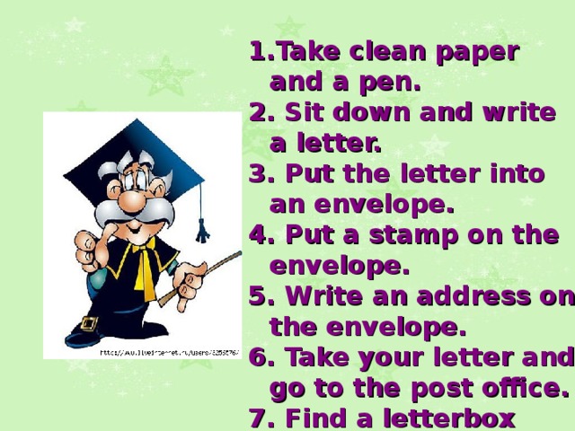  Take clean paper and a pen.  Sit down and write a letter.  Put the letter into an envelope.  Put a stamp on the envelope.  Write an address on the envelope.  Take your letter and go to the post office.  Find a letterbox and post the letter.   