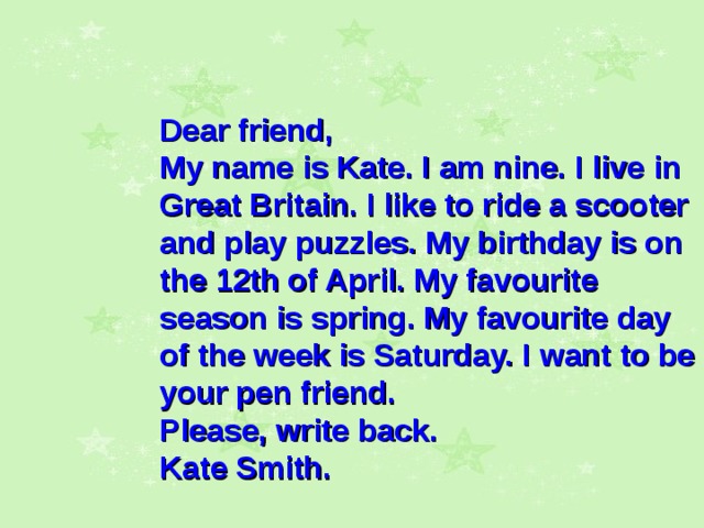      Dear friend, My name is Kate. I am nine. I live in Great Britain. I like to ride a scooter and play puzzles. My birthday is on the 12th of April. My favourite season is spring. My favourite day of the week is Saturday. I want to be your pen friend. Please, write back. Kate Smith.  