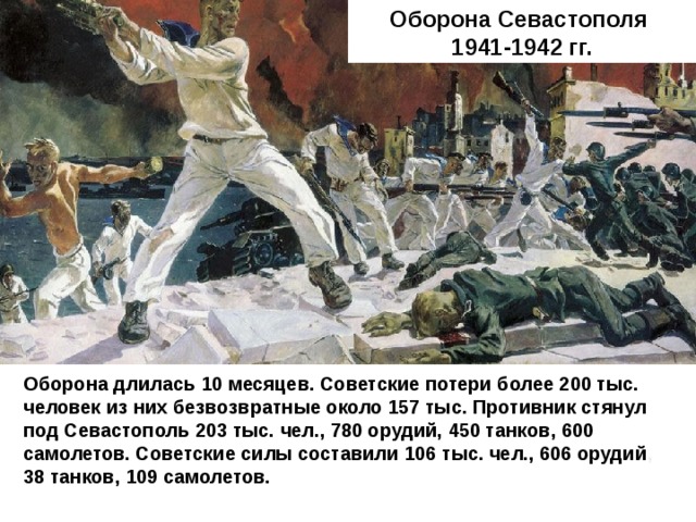 Оборона Севастополя 1941-1942 гг. Оборона длилась 10 месяцев. Советские потери более 200 тыс. человек из них безвозвратные около 157 тыс. Противник стянул под Севастополь 203 тыс. чел., 780 орудий, 450 танков, 600 самолетов. Советские силы составили 106 тыс. чел., 606 орудий , 38 танков, 109 самолетов. 