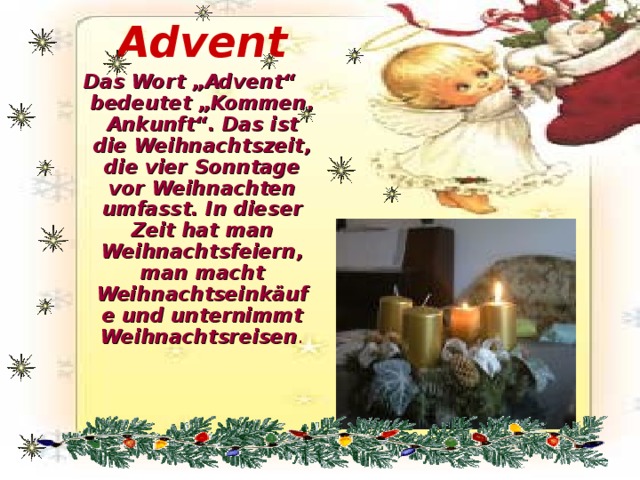 Advent Das Wort „Advent“ bedeutet „Kommen, Ankunft“. Das ist die Weihnachtszeit, die vier Sonntage vor Weihnachten umfasst. In dieser Zeit hat man Weihnachtsfeiern, man macht Weihnachtseinkäufe und unternimmt Weihnachtsreisen . 