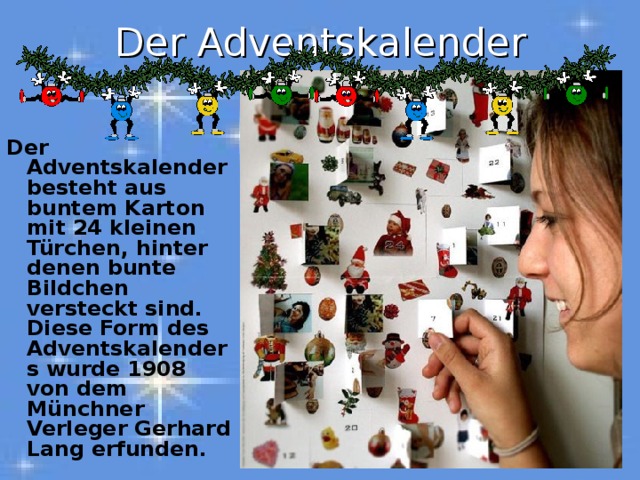 Der Adventskalender Der Adventskalender besteht aus buntem Karton mit 24 kleinen Türchen, hinter denen bunte Bildchen versteckt sind. Diese Form des Adventskalenders wurde 1908 von dem Münchner Verleger Gerhard Lang erfunden. 