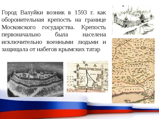 Город Валуйки возник в 1593 г. как оборонительная крепость на границе Московского государства. Крепость первоначально была населена исключительно военными людьми и защищала от набегов крымских татар 