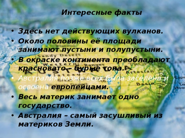  Интересные факты Здесь нет действующих вулканов. Около половины её площади занимают пустыни и полупустыни. В окраске континента преобладают красновато – бурые тона. Австралия позже всех была заселена и освоена европейцами. Весь материк занимает одно государство. Австралия – самый засушливый из материков Земли.   