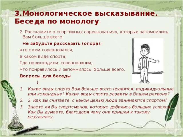 3.Монологическое высказывание.  Беседа по монологу 2. Расскажите о спортивных соревнованиях, которые запомнились Вам больше всего.  Не забудьте рассказать (опора): кто с кем соревновался, в каком виде спорта, Где происходили соревнования, Что понравилось и запомнилось больше всего. Вопросы для беседы ↓ Какие виды спорта Вам больше всего нравятся: индивидуальные или командные? Какие виды спорта развиты в Вашем регионе? 2. Как вы считаете, с какой целью люди занимаются спортом? Знаете ли Вы спортсменов, которые добились больших успехов? Как Вы думаете, благодаря чему они пришли к такому результату. 