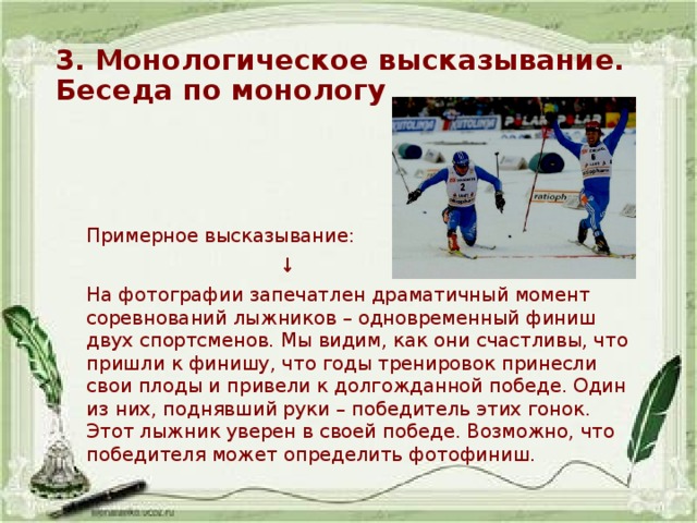 3. Монологическое высказывание. Беседа по монологу Примерное высказывание: ↓ На фотографии запечатлен драматичный момент соревнований лыжников – одновременный финиш двух спортсменов. Мы видим, как они счастливы, что пришли к финишу, что годы тренировок принесли свои плоды и привели к долгожданной победе. Один из них, поднявший руки – победитель этих гонок. Этот лыжник уверен в своей победе. Возможно, что победителя может определить фотофиниш. 