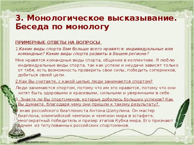 3. Монологическое высказывание. Беседа по монологу ПРИМЕРНЫЕ ОТВЕТЫ НА ВОПРОСЫ 1.Какие виды спорта Вам больше всего нравятся: индивидуальные или командные? Какие виды спорта развиты в Вашем регионе? Мне нравятся командные виды спорта, общение в коллективе. Я люблю индивидуальные виды спорта, так как успехи и неудачи зависят только от тебя, есть возможность проверить свои силы, победить соперников, добиться своей цели. 2.Как Вы считаете, с какой целью люди занимаются спортом? Люди занимаются спортом, потому что им это нравится, потому что они хотят быть здоровыми и красивыми, сильными и уверенными в себе. 3 . Знаете ли Вы спортсменов, которые добились больших успехов? Как Вы думаете, благодаря чему они пришли к такому результату? Я знаю российского биатлониста Антона Шипулина. Он мастер биатлона, олимпийский чемпион и чемпион мира в эстафете, многократный победитель и призер этапов Кубка мира. Его признают одним из титулованных российских спортсменов. 