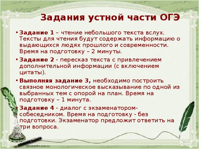 Задания устной части ОГЭ   Задание 1  – чтение небольшого текста вслух. Тексты для чтения будут содержать информацию о выдающихся людях прошлого и современности. Время на подготовку – 2 минуты. Задание 2  - пересказ текста с привлечением дополнительной информации (с включением цитаты). Выполняя задание 3,  необходимо построить связное монологическое высказывание по одной из выбранных тем с опорой на план. Время на подготовку – 1 минута. Задание 4  - диалог с экзаменатором-собеседником. Время на подготовку - без подготовки. Экзаменатор предложит ответить на три вопроса. 