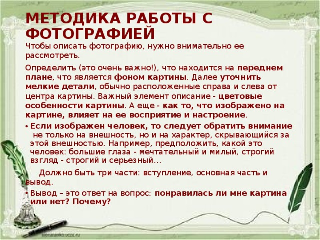 МЕТОДИКА РАБОТЫ С ФОТОГРАФИЕЙ Чтобы описать фотографию, нужно внимательно ее рассмотреть. Определить (это очень важно!), что находится на  переднем плане , что является  фоном картины . Далее  уточнить мелкие детали , обычно расположенные справа и слева от центра картины. Важный элемент описание -  цветовые особенности картины . А еще -  как то, что изображено на картине, влияет на ее восприятие и настроение . Если изображен человек, то следует обратить внимание не только на внешность, но и на характер, скрывающийся за этой внешностью. Например, предположить, какой это человек: большие глаза - мечтательный и милый, строгий взгляд - строгий и серьезный…  Должно быть три части: вступление, основная часть и вывод.  Вывод – это ответ на вопрос: понравилась ли мне картина или нет? Почему? 