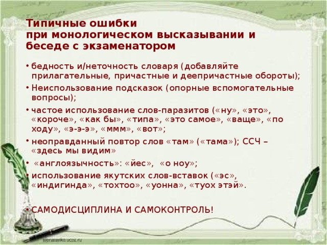Типичные ошибки  при монологическом высказывании и беседе с экзаменатором бедность и/неточность словаря (добавляйте прилагательные, причастные и деепричастные обороты); Неиспользование подсказок (опорные вспомогательные вопросы); частое использование слов-паразитов («ну», «это», «короче», «как бы», «типа», «это самое», «ваще», «по ходу», «э-э-э», «ммм», «вот»; неоправданный повтор слов «там» («тама»); ССЧ – «здесь мы видим»  «англоязычность»: «йес», «о ноу»; использование якутских слов-вставок («эс», «индигинда», «тохтоо», «уонна», «туох этэй». САМОДИСЦИПЛИНА И САМОКОНТРОЛЬ! 