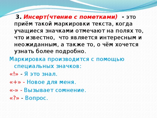  3. Инсерт(чтение с пометками) - это приём такой маркировки текста, когда учащиеся значками отмечают на полях то, что известно, что является интересным и неожиданным, а также то, о чём хочется узнать более подробно. Маркировка производится с помощью специальных значков: «!» - Я это знал. «+» - Новое для меня. «-» - Вызывает сомнение. «?» - Вопрос. 