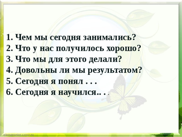 1. Чем мы сегодня занимались?   2. Что у нас получилось хорошо?   3. Что мы для этого делали?   4. Довольны ли мы результатом?   5. Сегодня я понял . . .   6. Сегодня я научился.. . . 