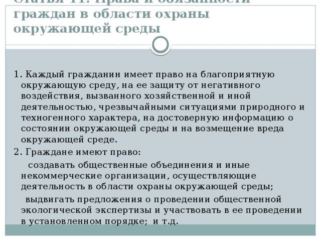 Статья 11. Права и обязанности граждан в области охраны окружающей среды     1. Каждый гражданин имеет право на благоприятную окружающую среду, на ее защиту от негативного воздействия, вызванного хозяйственной и иной деятельностью, чрезвычайными ситуациями природного и техногенного характера, на достоверную информацию о состоянии окружающей среды и на возмещение вреда окружающей среде. 2. Граждане имеют право:  создавать общественные объединения и иные некоммерческие организации, осуществляющие деятельность в области охраны окружающей среды;  выдвигать предложения о проведении общественной экологической экспертизы и участвовать в ее проведении в установленном порядке; и т.д. 