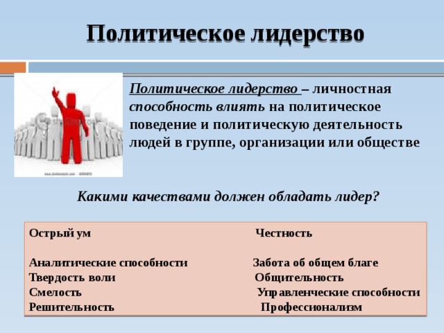 Политическое лидерство Политическое лидерство – личностная способность влиять на политическое поведение и политическую деятельность людей в группе, организации или обществе Какими качествами должен обладать лидер? Острый ум Честность Аналитические способности Забота об общем благе Твердость воли Общительность Смелость Управленческие способности Решительность Профессионализм  