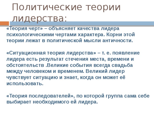 Политические теории лидерства:  «Теория черт» – объясняет качества лидера психологическими чертами характера. Корни этой теории лежат в политической мысли античности.  «Ситуационная теория лидерства» – т. е. появление лидера есть результат стечения места, времени и обстоятельств .Великие события всегда свадьба между человеком и временем. Великий лидер чувствует ситуацию и знает, когда он может её использовать.  «Теория последователей», по которой группа сама себе выбирает необходимого ей лидера.   