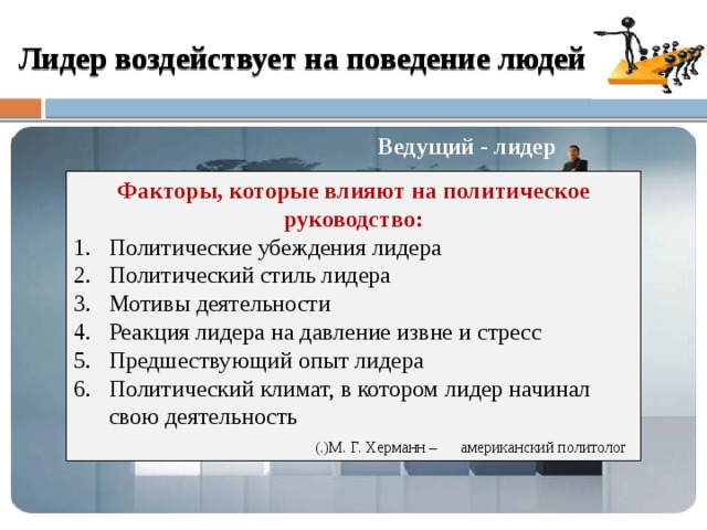 Ведомые последователи сторонники Лидер воздействует на поведение людей Ведущий - лидер Факторы, которые влияют на политическое руководство: Политические убеждения лидера Политический стиль лидера Мотивы деятельности Реакция лидера на давление извне и стресс Предшествующий опыт лидера Политический климат, в котором лидер начинал свою деятельность  (.)М. Г. Херманн – американский политолог  