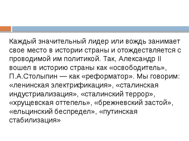 Каждый значительный лидер или вождь занимает свое место в истории страны и отождествляется с проводимой им политикой. Так, Александр II вошел в историю страны как «освободитель», П.А.Столыпин — как «реформатор». Мы говорим: «ленинская электрификация», «сталинская индустриализация», «сталинский террор», «хрущевская оттепель», «брежневский застой», «ельцинский беспредел», «путинская стабилизация» 