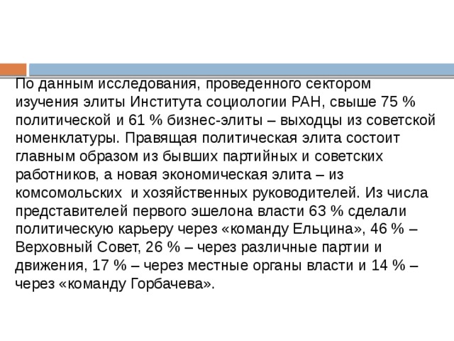 По данным исследования, проведенного сектором изучения элиты Института социологии РАН, свыше 75 % политической и 61 % бизнес-элиты – выходцы из советской номенклатуры. Правящая политическая элита состоит главным образом из бывших партийных и советских работников, а новая экономическая элита – из комсомольских  и хозяйственных руководителей. Из числа представителей первого эшелона власти 63 % сделали политическую карьеру через «команду Ельцина», 46 % – Верховный Совет, 26 % – через различные партии и движения, 17 % – через местные органы власти и 14 % – через «команду Горбачева».          