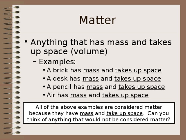 Matter Anything that has mass and takes up space (volume) Examples: Examples: A brick has mass and takes up space  A desk has mass and takes up space A pencil has mass and takes up space Air has mass and takes up space A brick has mass and takes up space  A desk has mass and takes up space A pencil has mass and takes up space Air has mass and takes up space A brick has mass and takes up space  A desk has mass and takes up space A pencil has mass and takes up space Air has mass and takes up space All of the above examples are considered matter because they have mass and take up space . Can you think of anything that would not be considered matter? 