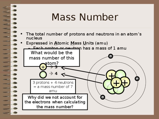 Mass Number The total number of protons and neutrons in an atom’s nucleus Expressed in A tomic M ass U nits (amu) Each proton or neutron has a mass of 1 amu Each proton or neutron has a mass of 1 amu What would be the mass number of this atom? - +   3 +    4  - + +  3 protons + 4 neutrons = a mass number of 7 amu   Why did we not account for the electrons when calculating the mass number? - 