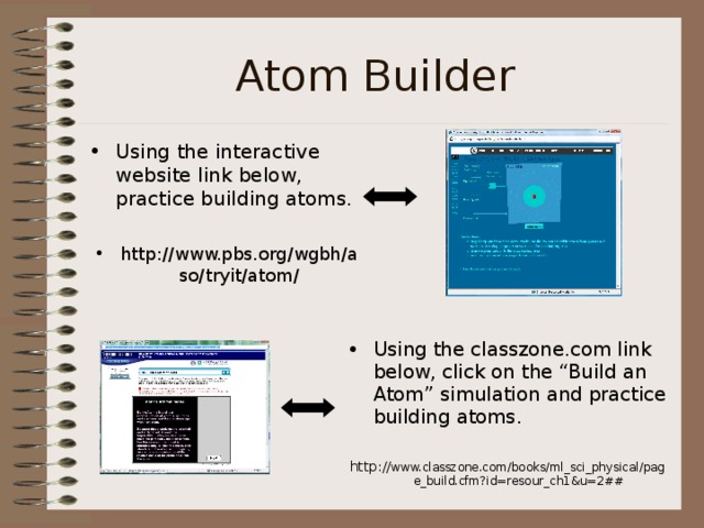 Atom Builder Using the interactive website link below, practice building atoms. http://www.pbs.org/wgbh/aso/tryit/atom/ Using the classzone.com link below, click on the “Build an Atom” simulation and practice building atoms. http:// www.classzone.com/books/ml_sci_physical/page_build.cfm?id=resour_ch1&u=2## 