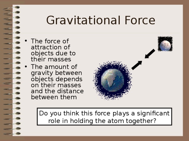 Gravitational Force The force of attraction of objects due to their masses The amount of gravity between objects depends on their masses and the distance between them Do you think this force plays a significant role in holding the atom together? 