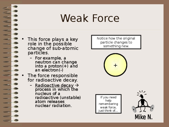 Weak Force Notice how the original particle changes to something new. This force plays a key role in the possible change of sub-atomic particles. For example, a neutron can change into a proton(+) and an electron(-) For example, a neutron can change into a proton(+) and an electron(-) The force responsible for radioactive decay. Radioactive decay   process in which the nucleus of a radioactive (unstable) atom releases nuclear radiation. Radioactive decay   process in which the nucleus of a radioactive (unstable) atom releases nuclear radiation.  + n - If you need help remembering weak force, just think of… 