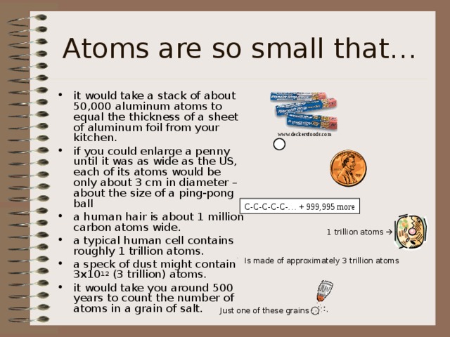 Atoms are so small that… it would take a stack of about 50,000 aluminum atoms to equal the thickness of a sheet of aluminum foil from your kitchen. if you could enlarge a penny until it was as wide as the US, each of its atoms would be only about 3 cm in diameter – about the size of a ping-pong ball a human hair is about 1 million carbon atoms wide. a typical human cell contains roughly 1 trillion atoms. a speck of dust might contain 3x10 12 (3 trillion) atoms. it would take you around 500 years to count the number of atoms in a grain of salt.  www.deckersfoods.com C-C-C-C-C-… + 999,995 more 1 trillion atoms  . Is made of approximately 3 trillion atoms  Just one of these grains 