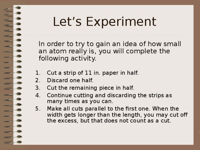 Let’s Experiment  In order to try to gain an idea of how small an atom really is, you will complete the following activity. Cut a strip of 11 in. paper in half. Discard one half. Cut the remaining piece in half. Continue cutting and discarding the strips as many times as you can. Make all cuts parallel to the first one. When the width gets longer than the length, you may cut off the excess, but that does not count as a cut.  Cut a strip of 11 in. paper in half. Discard one half. Cut the remaining piece in half. Continue cutting and discarding the strips as many times as you can. Make all cuts parallel to the first one. When the width gets longer than the length, you may cut off the excess, but that does not count as a cut.  