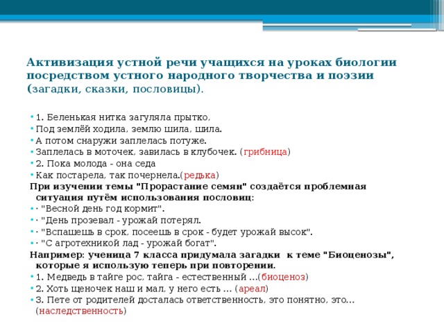 Активизация устной речи учащихся на уроках биологии посредством устного народного творчества и поэзии ( загадки, сказки, пословицы).   1. Беленькая нитка загуляла прытко, Под землёй ходила, землю шила, шила. А потом снаружи заплелась потуже. Заплелась в моточек, завилась в клубочек. ( грибница ) 2. Пока молода - она седа Как постарела, так почернела.( редька ) При изучении темы 