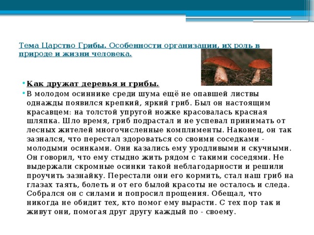 Тема Царство Грибы. Особенности организации, их роль в природе и жизни человека.   Как дружат деревья и грибы. В молодом осиннике среди шума ещё не опавшей листвы однажды появился крепкий, яркий гриб. Был он настоящим красавцем: на толстой упругой ножке красовалась красная шляпка. Шло время, гриб подрастал и не успевал принимать от лесных жителей многочисленные комплименты. Наконец, он так зазнался, что перестал здороваться со своими соседками - молодыми осинками. Они казались ему уродливыми и скучными. Он говорил, что ему стыдно жить рядом с такими соседями. Не выдержали скромные осинки такой неблагодарности и решили проучить зазнайку. Перестали они его кормить, стал наш гриб на глазах таять, болеть и от его былой красоты не осталось и следа. Собрался он с силами и попросил прощения. Обещал, что никогда не обидит тех, кто помог ему вырасти. С тех пор так и живут они, помогая друг другу каждый по - своему. 
