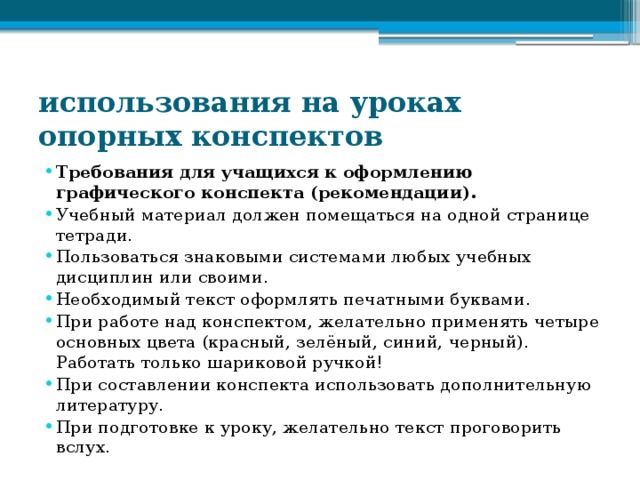 использования на уроках опорных конспектов Требования для учащихся к оформлению графического конспекта (рекомендации). Учебный материал должен помещаться на одной странице тетради. Пользоваться знаковыми системами любых учебных дисциплин или своими. Необходимый текст оформлять печатными буквами. При работе над конспектом, желательно применять четыре основных цвета (красный, зелёный, синий, черный). Работать только шариковой ручкой! При составлении конспекта использовать дополнительную литературу. При подготовке к уроку, желательно текст проговорить вслух. 