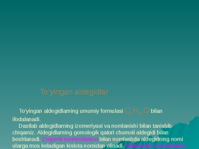              To’yingan aldegidlar    To’yingan aldegidlarning umumiy formulasi C n H 2n O bilan ifodalanadi.  Dastlab aldegidlarning izomeriyasi va nomlanishi bilan tanishib chiqamiz. Aldegidlarning gomologik qatori chumoli aldegidi bilan boshlanadi. Emperik nomenklatura bilan nomlashda aldegidning nomi ularga mos keladigan kislota nomidan olinadi. Sistematik nomenklatura bo’yicha nomlashda aldegidlarning nomi tegishli to’yingan uglevodorodlar nomi oxiriga – al qo’shimchasi qo’shib hosil qilinadi. Uglevodorod radikallarining nomi va holati raqamlar bilan ko’rastiladi.  Aldegidlarni ratsional nomenklatura bo’yicha nomlashda sirka aldegidi asos qilib olinadi, qolgan aldegidlar uning hosilasi deb qaraladi. 