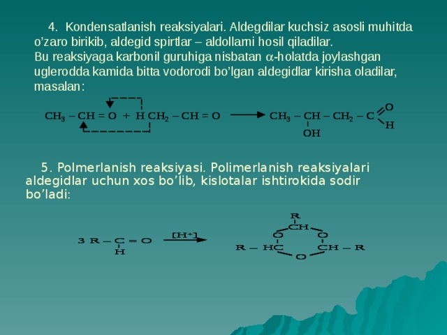 4. Kondensatlanish reaksiyalari. Aldegdilar kuchsiz asosli muhitda o’zaro birikib, aldegid spirtlar – aldollarni hosil qiladilar.  Bu reaksiyaga karbonil guruhiga nisbatan  -holatda joylashgan uglerodda kamida bitta vodorodi bo’lgan aldegidlar kirisha oladilar, masalan:  5. Polmerlanish reaksiyasi. Polimerlanish reaksiyalari aldegidlar uchun xos bo’lib, kislotalar ishtirokida sodir bo’ladi: 