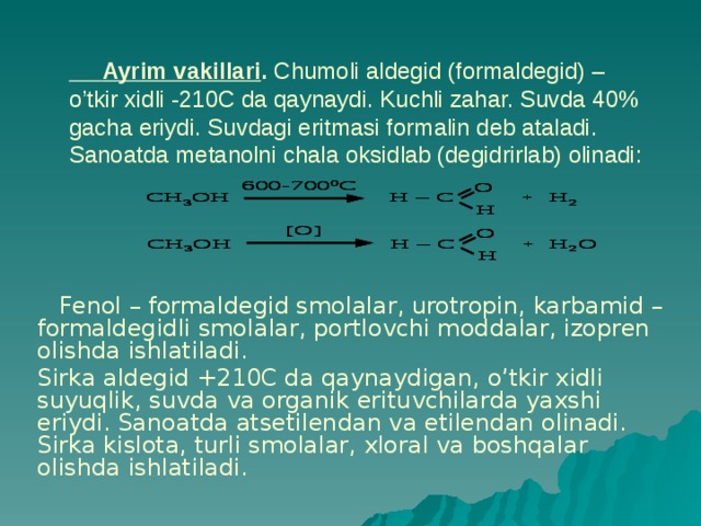  Ayrim vakillari . Chumoli aldegid (formaldegid) –o’tkir xidli -210C da qaynaydi. Kuchli zahar. Suvda 40% gacha eriydi. Suvdagi eritmasi formalin deb ataladi. Sanoatda metanolni chala oksidlab (degidrirlab) olinadi:  Fenol – formaldegid smolalar, urotropin, karbamid – formaldegidli smolalar, portlovchi moddalar, izopren olishda ishlatiladi. Sirka aldegid +210C da qaynaydigan, o’tkir xidli suyuqlik, suvda va organik erituvchilarda yaxshi eriydi. Sanoatda atsetilendan va etilendan olinadi. Sirka kislota, turli smolalar, xloral va boshqalar olishda ishlatiladi. 