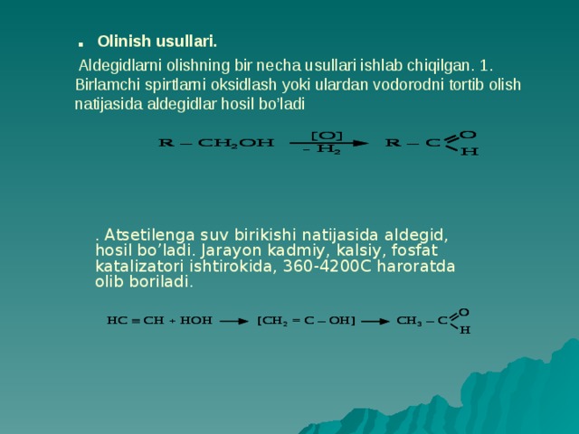 . Olinish usullari.  Aldegidlarni olishning bir necha usullari ishlab chiqilgan. 1. Birlamchi spirtlarni oksidlash yoki ulardan vodorodni tortib olish natijasida aldegidlar hosil bo’ladi . Atsetilenga suv birikishi natijasida aldegid, hosil bo’ladi. Jarayon kadmiy, kalsiy, fosfat katalizatori ishtirokida, 360-4200C haroratda olib boriladi. 