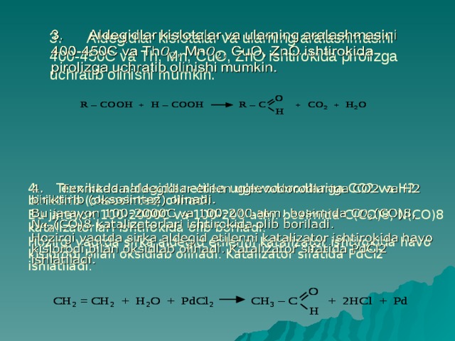 3. Aldegidlar kislotalar va ularning aralashmasini 400-450C va Th, Mn, CuO, ZnO ishtirokida pirolizga uchratib olinishi mumkin.   4. Texnikada aldegidlar etilen uglevodorodlariga CO2 va H2 biriktirib (oksosintez) olinadi.   Bu jarayon 100-2000C va 100-200 atm. bosimida C(CO)8, N(CO)8 katalizatorlari ishtirokida olib boriladi. Hozirgi vaqtda sirka aldegid etilenni katalizator ishtirokida havo kislorodi bilan oksidlab olinadi. Katalizator sifatida PdCl2 ishlatiladi. 