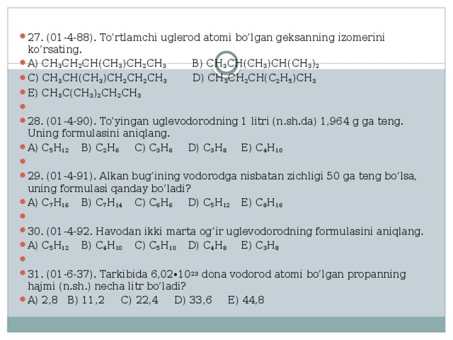 27. (01-4-88). To’rtlamchi uglerod atomi bo’lgan geksanning izomerini ko’rsating. A) CH 3 CH 2 CH(CH 3 )CH 2 CH 3 B) CH 3 CH(CH 3 )CH(CH 3 ) 2 C) CH 3 CH(CH 3 )CH 2 CH 2 CH 3 D) CH 3 CH 2 CH(C 2 H 5 )CH 3  E) CH 3 C(CH 3 ) 2 CH 2 CH 3   28. (01-4-90). To’yingan uglevodorodning 1 litri (n.sh.da) 1,964 g ga teng. Uning formulasini aniqlang. A) C 5 H 12   B) C 2 H 6   C) C 3 H 6   D) C 3 H 8   E) C 4 H 10   29. (01-4-91). Alkan bug’ining vodorodga nisbatan zichligi 50 ga teng bo’lsa, uning formulasi qanday bo’ladi? A) C 7 H 16   B) C 7 H 14   C) C 6 H 6   D) C 5 H 12   E) C 8 H 16   30. (01-4-92. Havodan ikki marta og’ir uglevodorodning formulasini aniqlang. A) C 5 H 12   B) C 4 H 10   C) C 5 H 10  D) C 4 H 8   E) C 3 H 8   31. (01-6-37). Tarkibida 6,02∙10 23 dona vodorod atomi bo’lgan propanning hajmi (n.sh.) necha litr bo’ladi? A) 2,8  B) 11,2  C) 22,4  D) 33,6  E) 44,8 