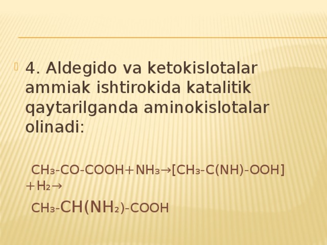 4. Aldegido va ketokislotalar ammiak ishtirokida katalitik qaytarilganda aminokislotalar olinadi:  CH₃-CO-COOH+NH₃→[CH₃-C(NH)-OOH]+H₂→  CH₃- CH(NH ₂)-COOH 