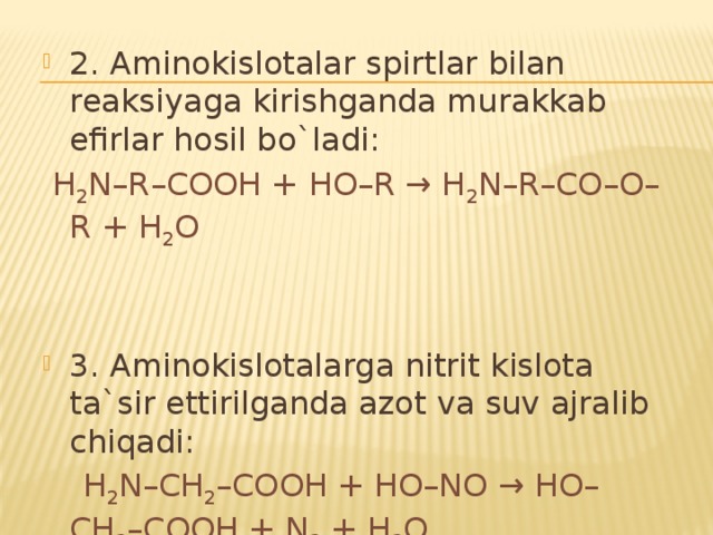 2. Aminokislotalar spirtlar bilan reaksiyaga kirishganda murakkab efirlar hosil bo`ladi:  H 2 N–R–COOH + HO–R → H 2 N–R–CO–O–R + H 2 O 3. Aminokislotalarga nitrit kislota ta`sir ettirilganda azot va suv ajralib chiqadi:  H 2 N–CH 2 –COOH + HO–NO → HO–CH 2 –COOH + N 2 + H 2 O 