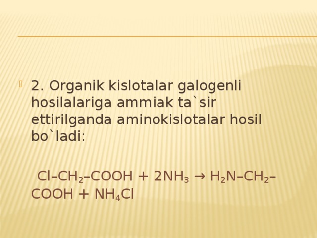 2. Organik kislotalar galogenli hosilalariga ammiak ta`sir ettirilganda aminokislotalar hosil bo`ladi:  Cl–CH 2 –COOH + 2NH 3 → H 2 N–CH 2 –COOH + NH 4 Cl 