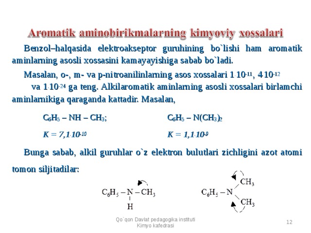 Benzol–halqasida elektroakseptor guruhining bo`lishi ham aromatik aminlarning asosli xossasini kamayayishiga sabab bo`ladi. Masalan, o-, m- va p-nitroanilinlarning asos xossalari 1 . 10 -11 , 4 . 10 -12   va 1 . 10 -24 ga teng. Alkilaromatik aminlarning asosl i xossalari birlamchi aminlarnikiga qaraganda kattadir. Masalan,  C 6 H 5 – NH – CH 3 ;   C 6 H 5 – N(CH 3 ) 2  K = 7,1 . 10 -10    K = 1,1 . 10 -9 Bunga sabab, alkil guruhlar o`z elektron bulutlari zichligini azot atomi tomon siljitadilar:      Qo`qon Davlat pedagogika instituti Kimyo kafedrasi  