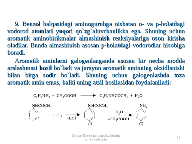 9 . Benzol halqasidagi aminoguruhga nisbatan o- va p-holatdagi vodorod atomlari yuqori qo`zg`aluvchanlikka ega. S h uning uchun aromatik aminobirikmalar almashinish reaksiyalariga oson kirisha oladilar. Bunda almashinish asosan p-holatdagi vodorodlar hisobiga boradi. Aromatik aminlarni galogenlanganda asosan bir necha modda aralashmasi hosil bo`ladi va jarayon aromatik aminning oksidlanishi bilan birga sodir bo`ladi. S h uning uchun galogenlashda toza aromatik amin emas, balki uning atsil hosilasidan foydalaniladi:   Qo`qon Davlat pedagogika instituti Kimyo kafedrasi  